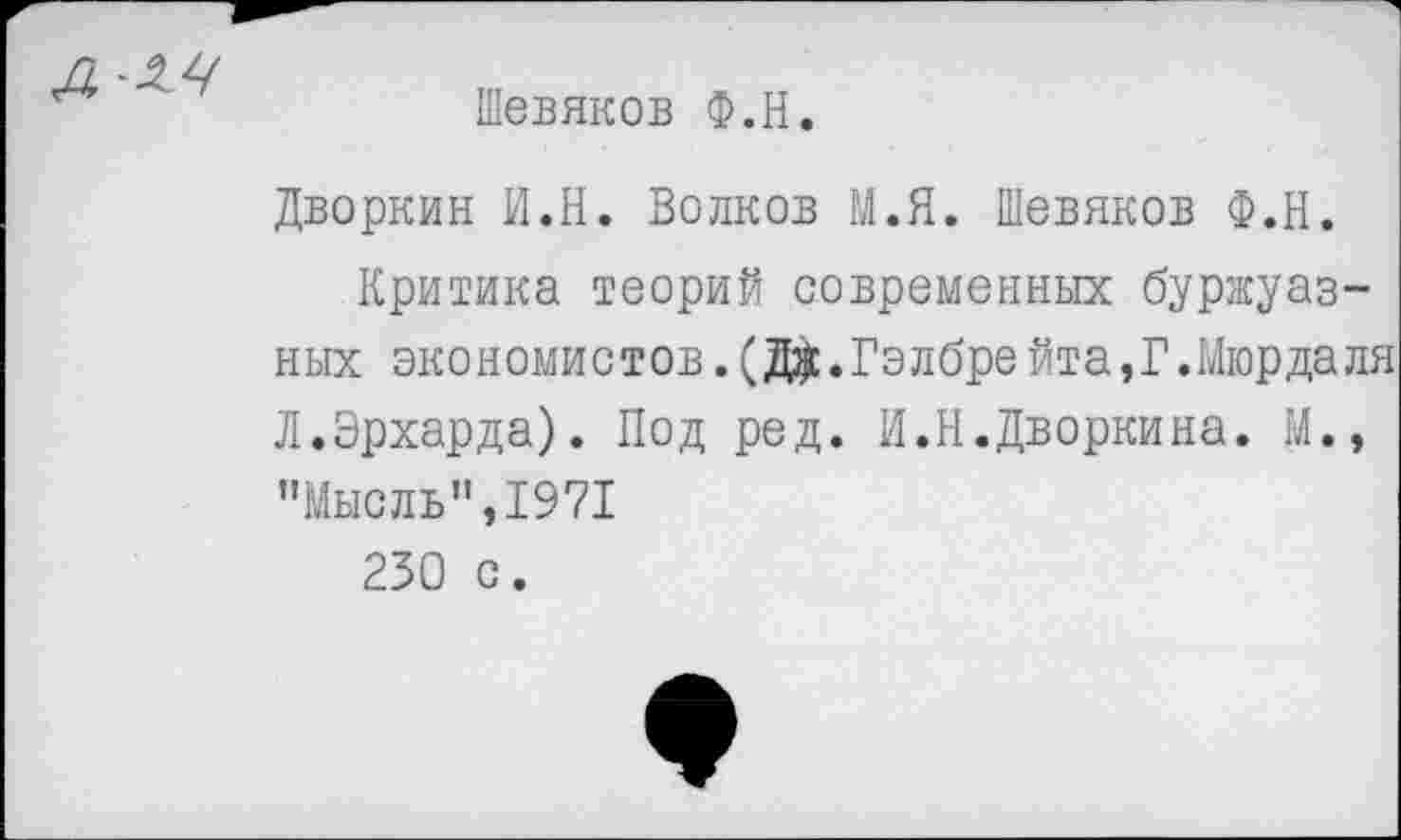 ﻿Шевяков Ф.Н.
Дворкин И.Н. Волков М.Я. Шевяков Ф.Н.
Критика теорий современных буржуазных экономистов.(Д$.Гэлбрейта,Г.Мюрдаля Л.Эрхарда). Под ред. И.Н.Дворкина. И., "Мысль",1971 230 с.